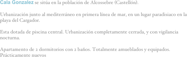 Cala Gonzalez se sitúa en la población de Alcossebre (Castellón).

Urbanización junto al mediterráneo en primera línea de mar, en un lugar paradisiaco en la playa del Cargador.

Esta dotada de piscina central. Urbanización completamente cerrada, y con vigilancia nocturna.

Apartamento de 2 dormitorios con 2 baños. Totalmente amueblados y equipados. Prácticamente nuevos
