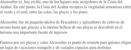 Alcossebre es, hoy en día, uno de los lugares más acogedores de la Costa del Azahar. En este punto, la Costa del Azahar recupera la virginidad armoniosa entre el verde y el azul, entre las calas, las playas y los pinos.

Alcossebre fue un pequeño núcleo de Pescadores y agricultores de cultivos de secano hasta que gracias a la enorme belleza de sus playas se descubrió en el turismo una importante fuente de ingresos.

Famoso por sus playas y calas Alcossebre es punto de reunión para quienes eligen un lugar de vacaciones tranquilo y de variados espacios para disfrutar.
