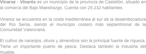 Vinaroz - Vinaròs es un municipio de la provincia de Castellón, situado en la comarca del Bajo Maestrazgo. Cuenta con 25.232 habitantes.

Vinaroz se encuentra en la costa mediterránea al sur de la desembocadura del Río Senia, siendo el municipio costero más septentrional de la Comunidad Valenciana.

El cultivo de naranjos, olivos y almendros son la principal fuente de riqueza.
Tiene un importante puerto de pesca. Destaca también la industria del mueble.