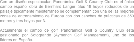 Con un diseño espectacular, Panorámica Golf & Country Club es el único campo español obra de Bernhard Langer. Sus 18 hoyos rodeados de un paisaje típicamente mediterráneo se complementan con una de las mejores zonas de entrenamiento de Europa con dos canchas de prácticas de 350 metros y tres hoyos par 3.  
 
Actualmente el campo de golf, Panorámica Golf & Country Club esta gestionado por Sotogrande (Aymerich Golf Management), uno de los líderes en España.
