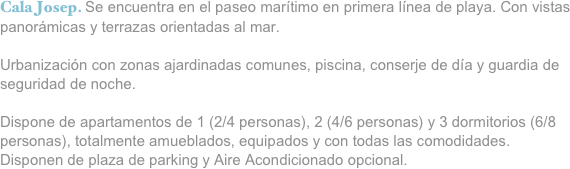 Cala Josep. Se encuentra en el paseo marítimo en primera línea de playa. Con vistas panorámicas y terrazas orientadas al mar.

Urbanización con zonas ajardinadas comunes, piscina, conserje de día y guardia de seguridad de noche.

Dispone de apartamentos de 1 (2/4 personas), 2 (4/6 personas) y 3 dormitorios (6/8 personas), totalmente amueblados, equipados y con todas las comodidades.
Disponen de plaza de parking y Aire Acondicionado opcional.



