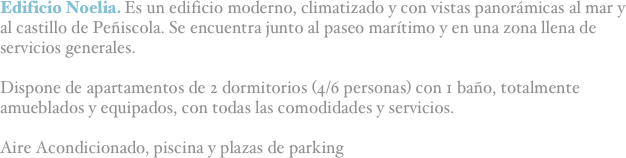 Edificio Noelia. Es un edificio moderno, climatizado y con vistas panorámicas al mar y al castillo de Peñiscola. Se encuentra junto al paseo marítimo y en una zona llena de servicios generales.

Dispone de apartamentos de 2 dormitorios (4/6 personas) con 1 baño, totalmente amueblados y equipados, con todas las comodidades y servicios.

Aire Acondicionado, piscina y plazas de parking


