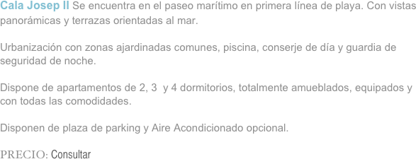 Cala Josep II Se encuentra en el paseo marítimo en primera línea de playa. Con vistas panorámicas y terrazas orientadas al mar.

Urbanización con zonas ajardinadas comunes, piscina, conserje de día y guardia de seguridad de noche.

Dispone de apartamentos de 2, 3  y 4 dormitorios, totalmente amueblados, equipados y con todas las comodidades.

Disponen de plaza de parking y Aire Acondicionado opcional.

PRECIO: Consultar

