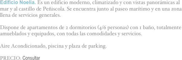 Edificio Noelia. Es un edificio moderno, climatizado y con vistas panorámicas al mar y al castillo de Peñiscola. Se encuentra junto al paseo marítimo y en una zona llena de servicios generales.

Dispone de apartamentos de 2 dormitorios (4/6 personas) con 1 baño, totalmente amueblados y equipados, con todas las comodidades y servicios.

Aire Acondicionado, piscina y plaza de parking.

PRECIO: Consultar

