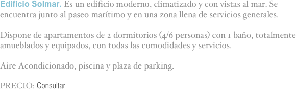 Edificio Solmar. Es un edificio moderno, climatizado y con vistas al mar. Se encuentra junto al paseo marítimo y en una zona llena de servicios generales.

Dispone de apartamentos de 2 dormitorios (4/6 personas) con 1 baño, totalmente amueblados y equipados, con todas las comodidades y servicios.

Aire Acondicionado, piscina y plaza de parking.

PRECIO: Consultar

