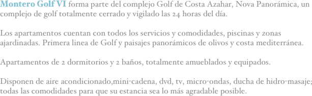 Montero Golf VI forma parte del complejo Golf de Costa Azahar, Nova Panorámica, un complejo de golf totalmente cerrado y vigilado las 24 horas del día.

Los apartamentos cuentan con todos los servicios y comodidades, piscinas y zonas ajardinadas. Primera linea de Golf y paisajes panorámicos de olivos y costa mediterránea.

Apartamentos de 2 dormitorios y 2 baños, totalmente amueblados y equipados. 

Disponen de aire acondicionado,mini-cadena, dvd, tv, micro-ondas, ducha de hidro-masaje; todas las comodidades para que su estancia sea lo más agradable posible.
