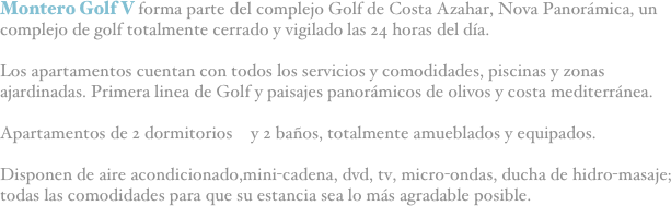 Montero Golf V forma parte del complejo Golf de Costa Azahar, Nova Panorámica, un complejo de golf totalmente cerrado y vigilado las 24 horas del día.

Los apartamentos cuentan con todos los servicios y comodidades, piscinas y zonas ajardinadas. Primera linea de Golf y paisajes panorámicos de olivos y costa mediterránea.

Apartamentos de 2 dormitorios  y 2 baños, totalmente amueblados y equipados. 

Disponen de aire acondicionado,mini-cadena, dvd, tv, micro-ondas, ducha de hidro-masaje; todas las comodidades para que su estancia sea lo más agradable posible.
