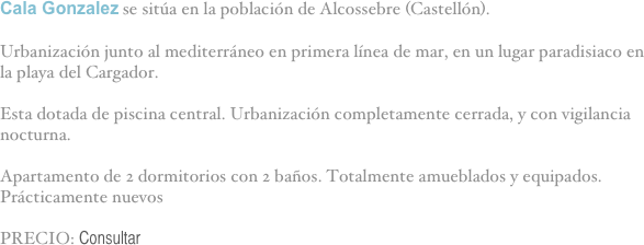 Cala Gonzalez se sitúa en la población de Alcossebre (Castellón).

Urbanización junto al mediterráneo en primera línea de mar, en un lugar paradisiaco en la playa del Cargador.

Esta dotada de piscina central. Urbanización completamente cerrada, y con vigilancia nocturna.

Apartamento de 2 dormitorios con 2 baños. Totalmente amueblados y equipados. Prácticamente nuevos

PRECIO: Consultar

