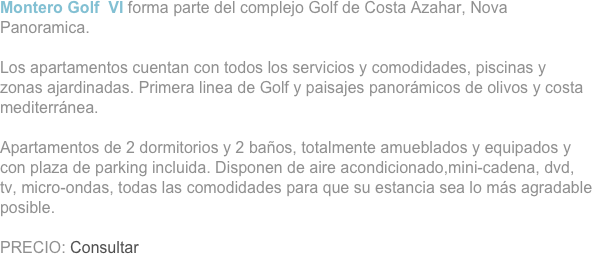 Montero Golf  VI forma parte del complejo Golf de Costa Azahar, Nova Panoramica.

Los apartamentos cuentan con todos los servicios y comodidades, piscinas y zonas ajardinadas. Primera linea de Golf y paisajes panorámicos de olivos y costa mediterránea.

Apartamentos de 2 dormitorios y 2 baños, totalmente amueblados y equipados y con plaza de parking incluida. Disponen de aire acondicionado,mini-cadena, dvd, tv, micro-ondas, todas las comodidades para que su estancia sea lo más agradable posible.

PRECIO: Consultar


