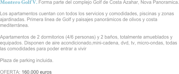 Montero Golf V. Forma parte del complejo Golf de Costa Azahar, Nova Panoramica.

Los apartamentos cuentan con todos los servicios y comodidades, piscinas y zonas ajardinadas. Primera linea de Golf y paisajes panorámicos de olivos y costa mediterránea.

Apartamentos de 2 dormitorios (4/6 personas) y 2 baños, totalmente amueblados y equipados. Disponen de aire acondicionado,mini-cadena, dvd, tv, micro-ondas, todas las comodidades para poder entrar a vivir

Plaza de parking incluida.

OFERTA: 160.000 euros

