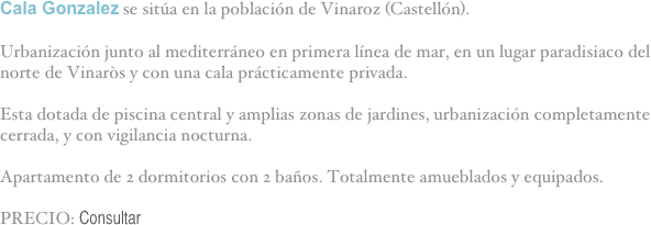 Cala Gonzalez se sitúa en la población de Vinaroz (Castellón).

Urbanización junto al mediterráneo en primera línea de mar, en un lugar paradisiaco del norte de Vinaròs y con una cala prácticamente privada.

Esta dotada de piscina central y amplias zonas de jardines, urbanización completamente cerrada, y con vigilancia nocturna.

Apartamento de 2 dormitorios con 2 baños. Totalmente amueblados y equipados.

PRECIO: Consultar

