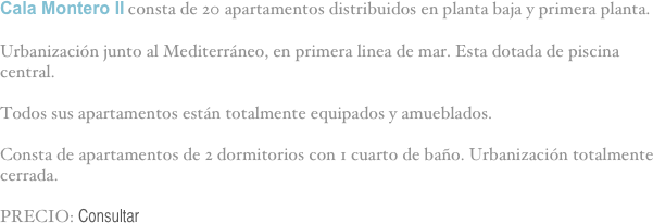 Cala Montero II consta de 20 apartamentos distribuidos en planta baja y primera planta.

Urbanización junto al Mediterráneo, en primera linea de mar. Esta dotada de piscina central. 

Todos sus apartamentos están totalmente equipados y amueblados.

Consta de apartamentos de 2 dormitorios con 1 cuarto de baño. Urbanización totalmente cerrada.

PRECIO: Consultar

