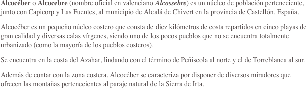 Alcocéber o Alcocebre (nombre oficial en valenciano Alcossebre) es un núcleo de población perteneciente, junto con Capicorp y Las Fuentes, al municipio de Alcalá de Chivert en la provincia de Castellón, España.
Alcocéber es un pequeño núcleo costero que consta de diez kilómetros de costa repartidos en cinco playas de gran calidad y diversas calas vírgenes, siendo uno de los pocos pueblos que no se encuentra totalmente urbanizado (como la mayoría de los pueblos costeros).
Se encuentra en la costa del Azahar, lindando con el término de Peñiscola al norte y el de Torreblanca al sur.
Además de contar con la zona costera, Alcocéber se caracteriza por disponer de diversos miradores que ofrecen las montañas pertenecientes al paraje natural de la Sierra de Irta.

