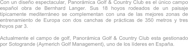 Con un diseño espectacular, Panorámica Golf & Country Club es el único campo español obra de Bernhard Langer. Sus 18 hoyos rodeados de un paisaje típicamente mediterráneo se complementan con una de las mejores zonas de entrenamiento de Europa con dos canchas de prácticas de 350 metros y tres hoyos par 3.  
 
Actualmente el campo de golf, Panorámica Golf & Country Club esta gestionado por Sotogrande (Aymerich Golf Management), uno de los líderes en España.

