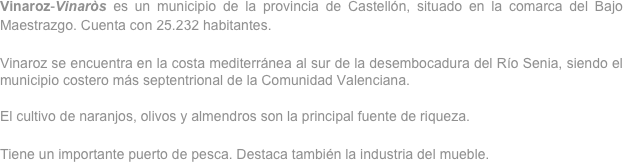 Vinaroz-Vinaròs es un municipio de la provincia de Castellón, situado en la comarca del Bajo Maestrazgo. Cuenta con 25.232 habitantes.

Vinaroz se encuentra en la costa mediterránea al sur de la desembocadura del Río Senia, siendo el municipio costero más septentrional de la Comunidad Valenciana.

El cultivo de naranjos, olivos y almendros son la principal fuente de riqueza.

Tiene un importante puerto de pesca. Destaca también la industria del mueble.

