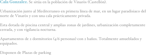 Cala Gonzalez. Se sitúa en la población de Vinaròs (Castellón).

Urbanización junto al Mediterraneo en primera línea de mar, en un lugar paradisiaco del norte de Vinaròs y con una cala prácticamente privada.

Esta dotada de piscina central y amplias zonas de jardines, urbanización completamente cerrada, y con vigilancia nocturna.

Apartamentos de 2 dormitorios (4/6 personas) con 2 baños. Totalmente amueblados y equipados.

Disponen de Plazas de parking
